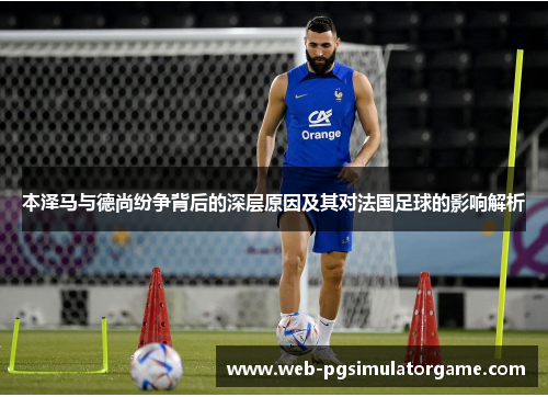 本泽马与德尚纷争背后的深层原因及其对法国足球的影响解析