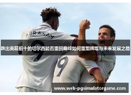 跌出英超前十的切尔西能否重回巅峰如何重塑辉煌与未来发展之路