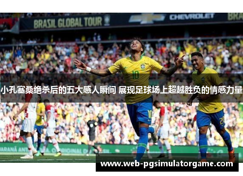 小孔塞桑绝杀后的五大感人瞬间 展现足球场上超越胜负的情感力量