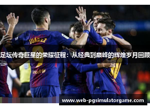 足坛传奇巨星的荣耀征程：从经典到巅峰的辉煌岁月回顾